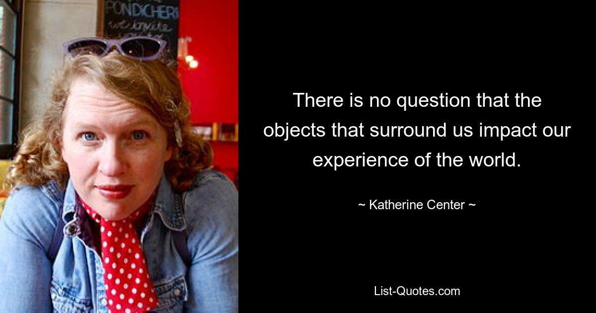 There is no question that the objects that surround us impact our experience of the world. — © Katherine Center