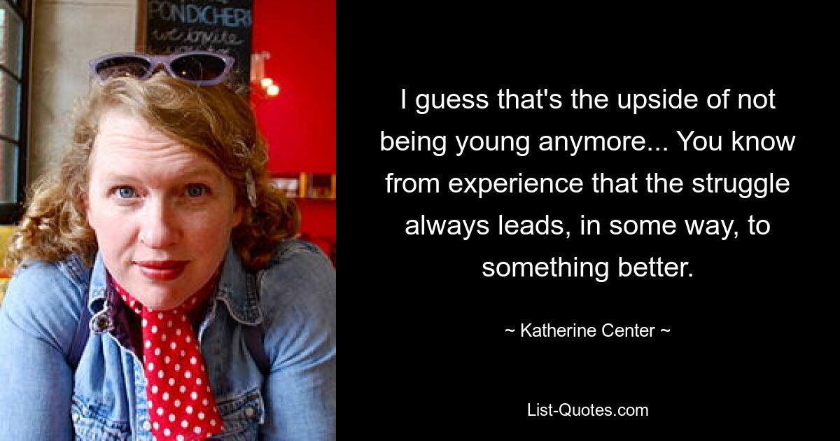 I guess that's the upside of not being young anymore... You know from experience that the struggle always leads, in some way, to something better. — © Katherine Center