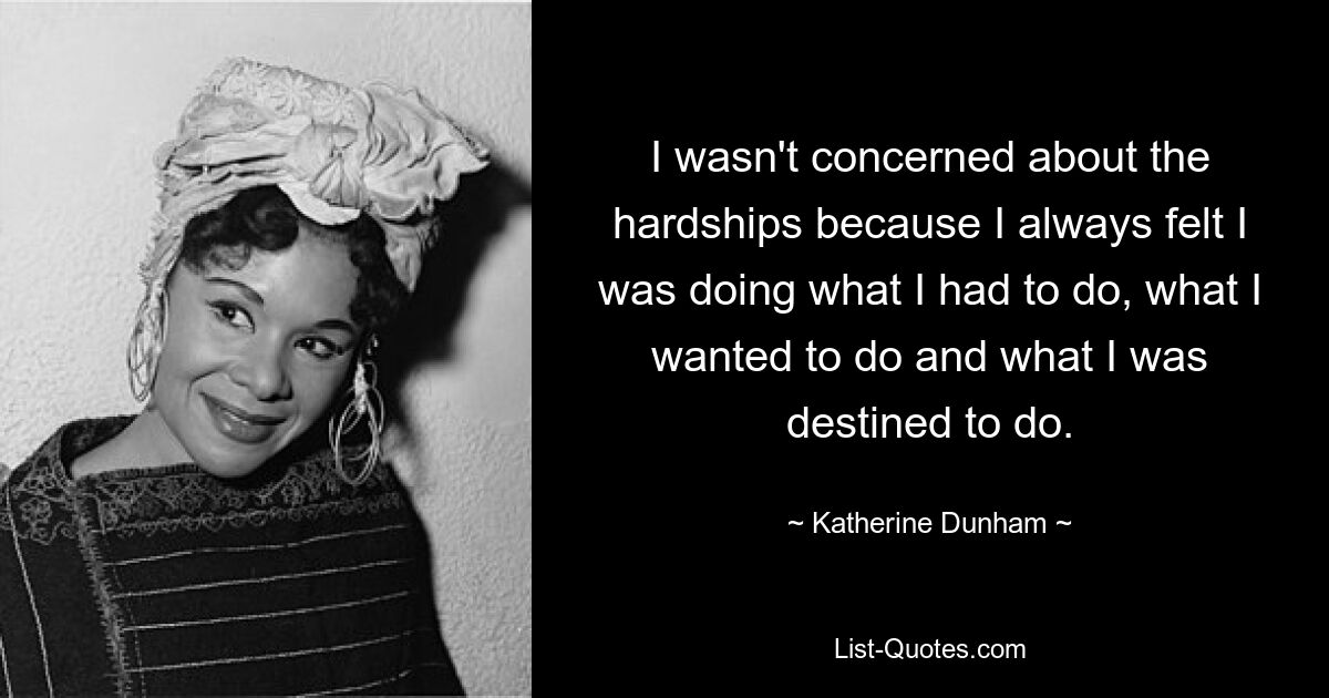 I wasn't concerned about the hardships because I always felt I was doing what I had to do, what I wanted to do and what I was destined to do. — © Katherine Dunham