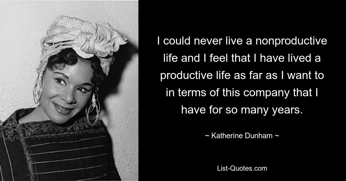 I could never live a nonproductive life and I feel that I have lived a productive life as far as I want to in terms of this company that I have for so many years. — © Katherine Dunham