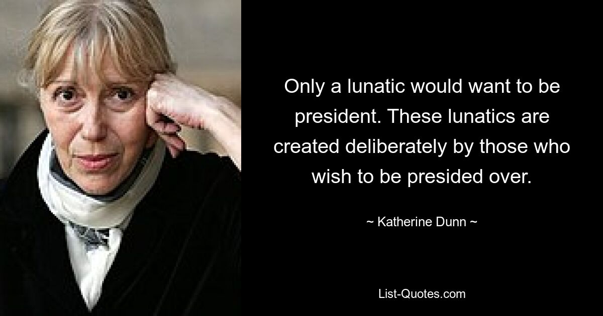 Only a lunatic would want to be president. These lunatics are created deliberately by those who wish to be presided over. — © Katherine Dunn