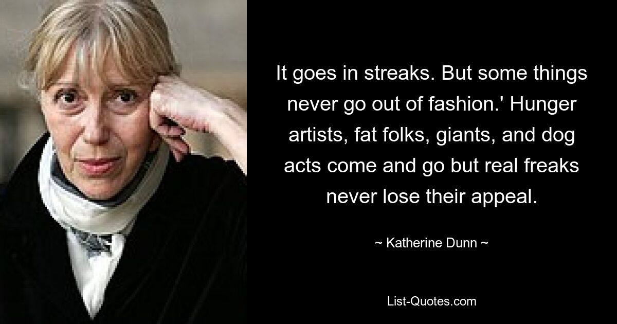 It goes in streaks. But some things never go out of fashion.' Hunger artists, fat folks, giants, and dog acts come and go but real freaks never lose their appeal. — © Katherine Dunn