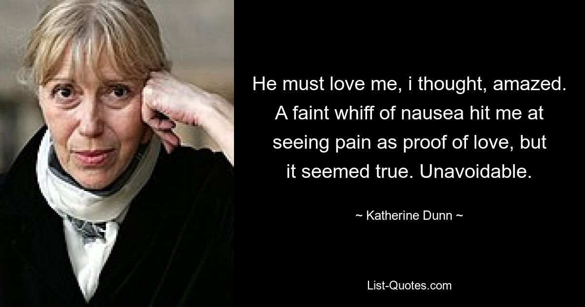 He must love me, i thought, amazed. A faint whiff of nausea hit me at seeing pain as proof of love, but it seemed true. Unavoidable. — © Katherine Dunn