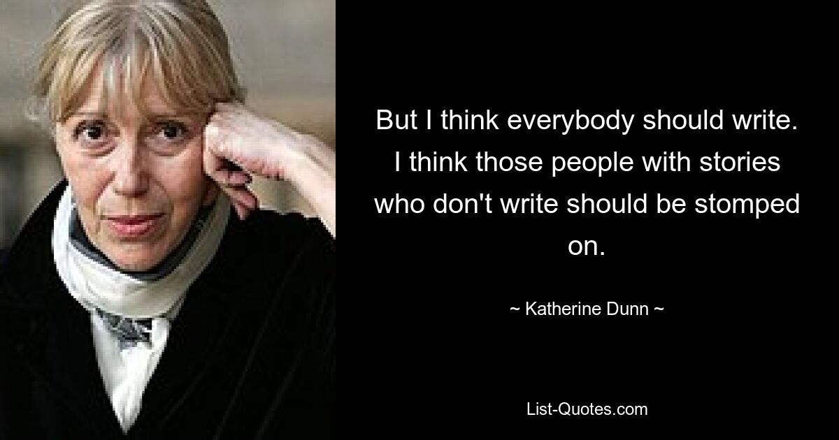 But I think everybody should write. I think those people with stories who don't write should be stomped on. — © Katherine Dunn