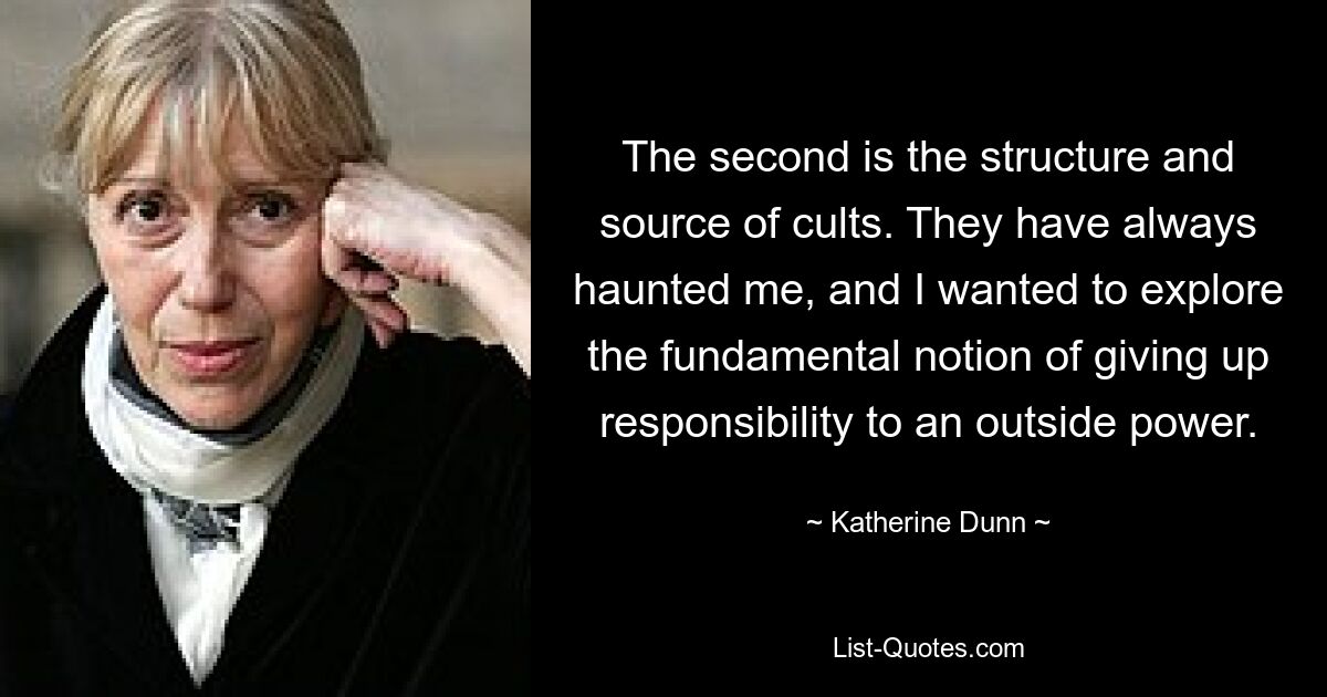 The second is the structure and source of cults. They have always haunted me, and I wanted to explore the fundamental notion of giving up responsibility to an outside power. — © Katherine Dunn