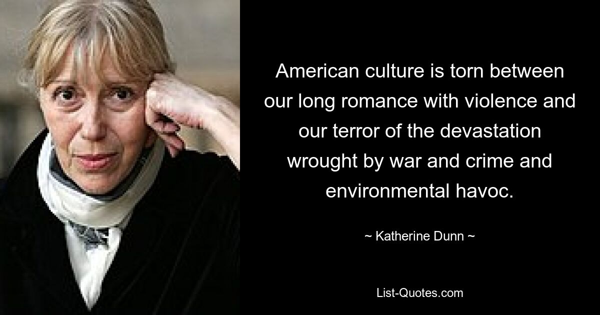 American culture is torn between our long romance with violence and our terror of the devastation wrought by war and crime and environmental havoc. — © Katherine Dunn