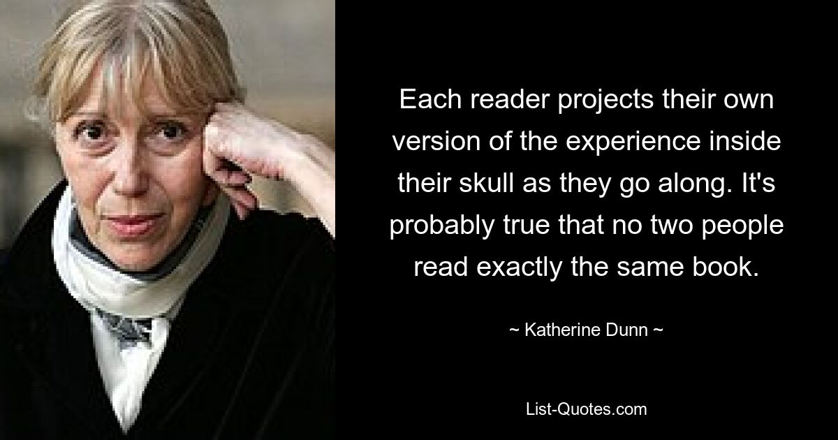 Each reader projects their own version of the experience inside their skull as they go along. It's probably true that no two people read exactly the same book. — © Katherine Dunn