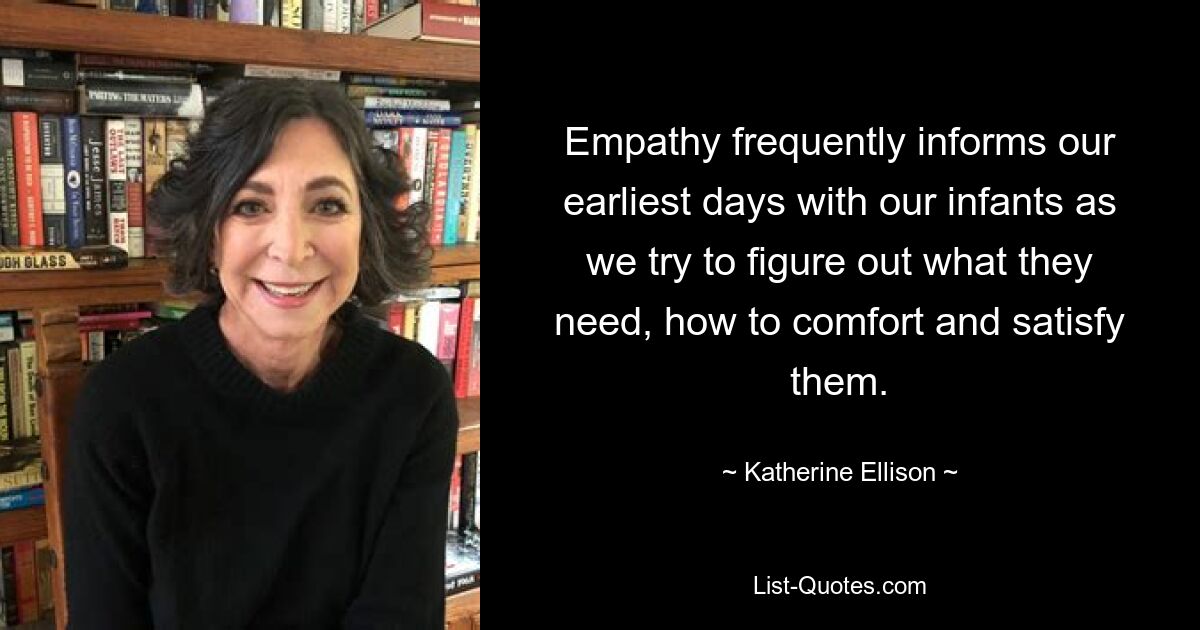 Empathy frequently informs our earliest days with our infants as we try to figure out what they need, how to comfort and satisfy them. — © Katherine Ellison