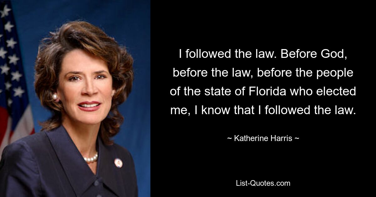 I followed the law. Before God, before the law, before the people of the state of Florida who elected me, I know that I followed the law. — © Katherine Harris