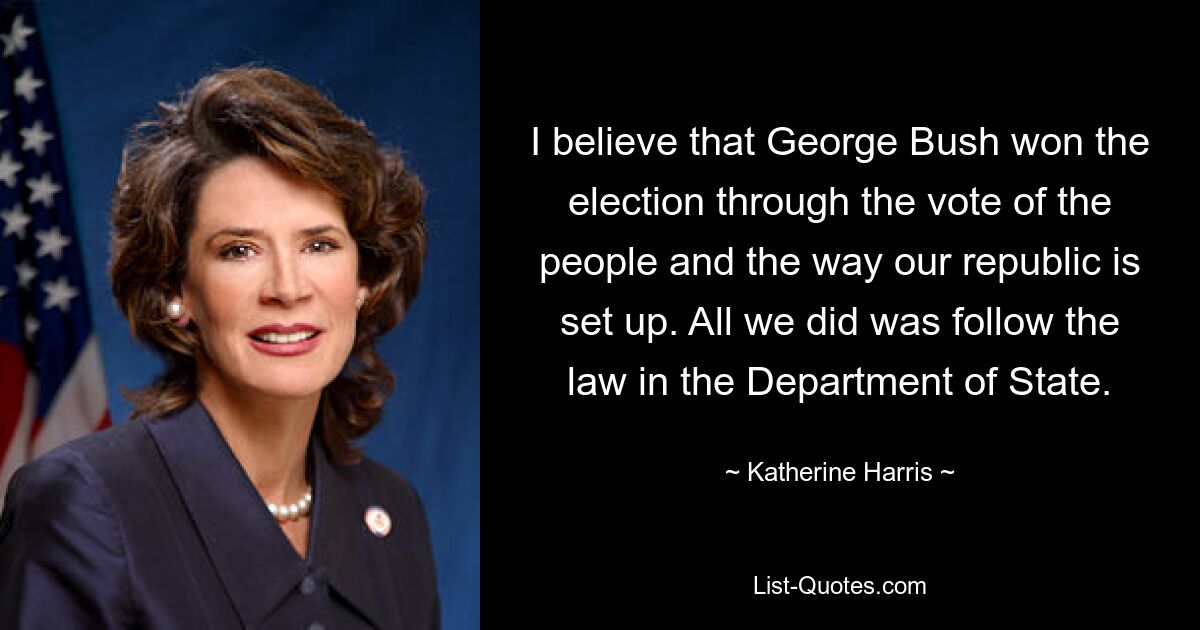 I believe that George Bush won the election through the vote of the people and the way our republic is set up. All we did was follow the law in the Department of State. — © Katherine Harris