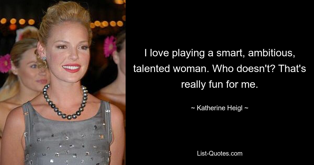 I love playing a smart, ambitious, talented woman. Who doesn't? That's really fun for me. — © Katherine Heigl