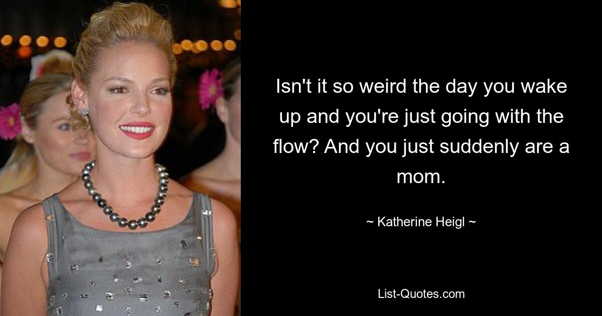 Isn't it so weird the day you wake up and you're just going with the flow? And you just suddenly are a mom. — © Katherine Heigl