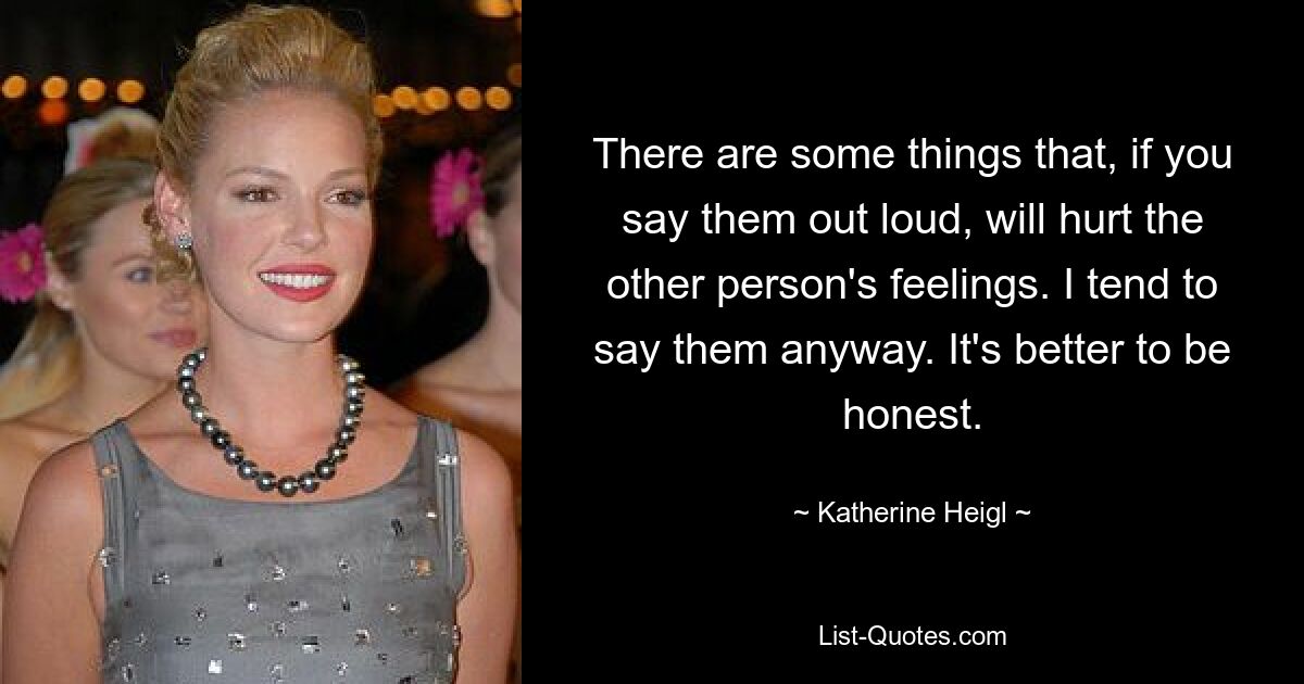 There are some things that, if you say them out loud, will hurt the other person's feelings. I tend to say them anyway. It's better to be honest. — © Katherine Heigl