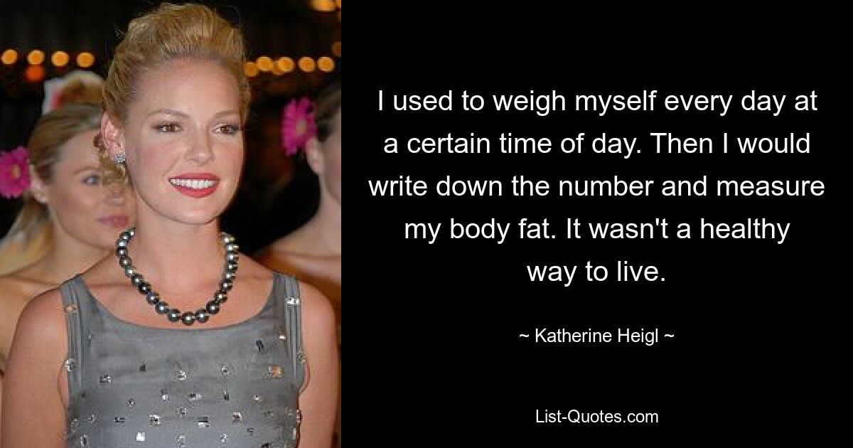 I used to weigh myself every day at a certain time of day. Then I would write down the number and measure my body fat. It wasn't a healthy way to live. — © Katherine Heigl