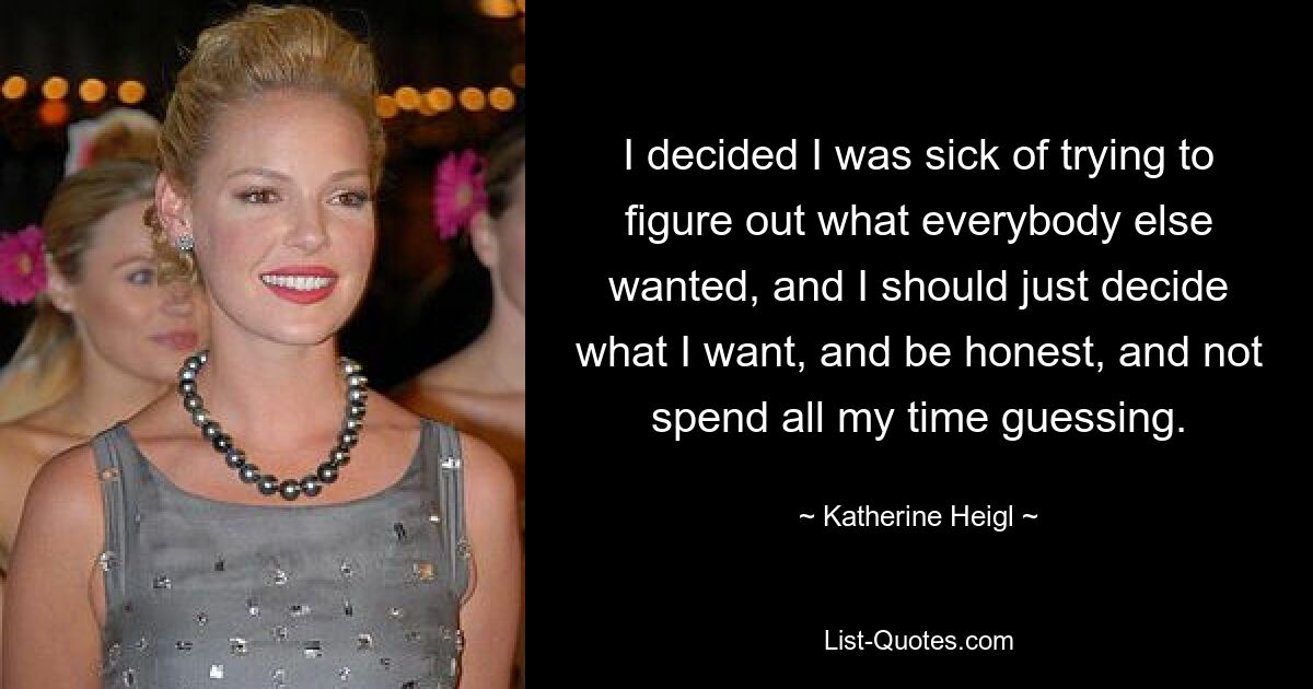 I decided I was sick of trying to figure out what everybody else wanted, and I should just decide what I want, and be honest, and not spend all my time guessing. — © Katherine Heigl