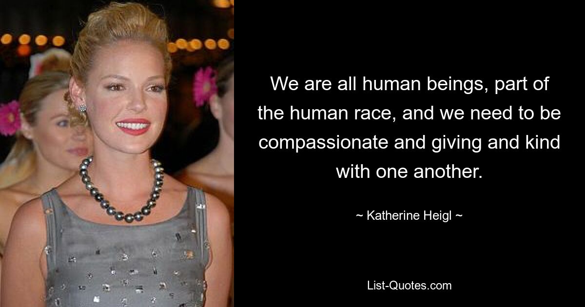 We are all human beings, part of the human race, and we need to be compassionate and giving and kind with one another. — © Katherine Heigl