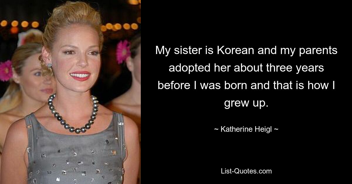 My sister is Korean and my parents adopted her about three years before I was born and that is how I grew up. — © Katherine Heigl