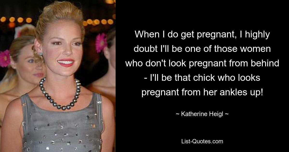 When I do get pregnant, I highly doubt I'll be one of those women who don't look pregnant from behind - I'll be that chick who looks pregnant from her ankles up! — © Katherine Heigl