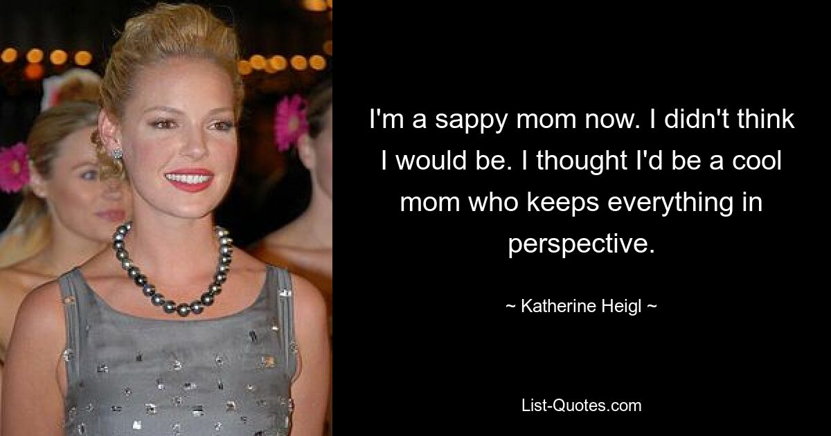 I'm a sappy mom now. I didn't think I would be. I thought I'd be a cool mom who keeps everything in perspective. — © Katherine Heigl