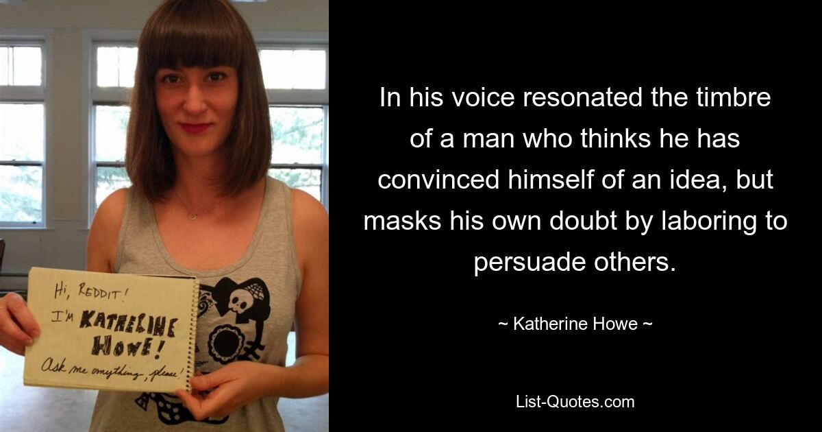 In his voice resonated the timbre of a man who thinks he has convinced himself of an idea, but masks his own doubt by laboring to persuade others. — © Katherine Howe