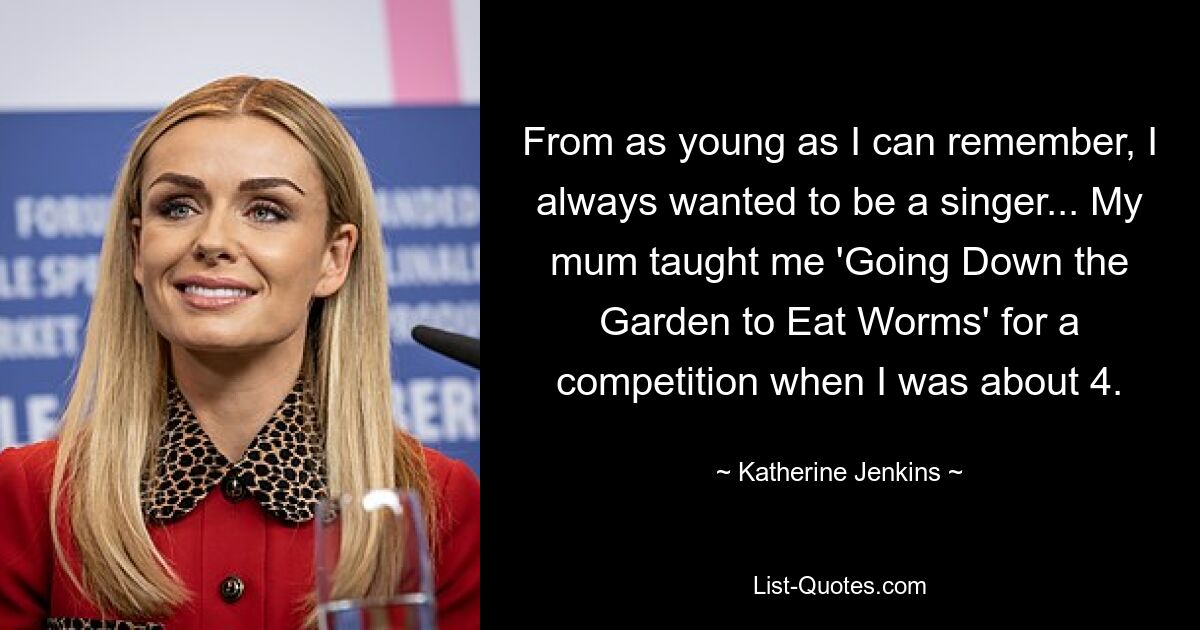 From as young as I can remember, I always wanted to be a singer... My mum taught me 'Going Down the Garden to Eat Worms' for a competition when I was about 4. — © Katherine Jenkins