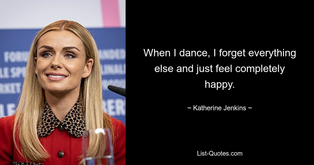 When I dance, I forget everything else and just feel completely happy. — © Katherine Jenkins