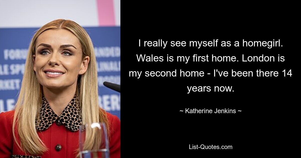 I really see myself as a homegirl. Wales is my first home. London is my second home - I've been there 14 years now. — © Katherine Jenkins