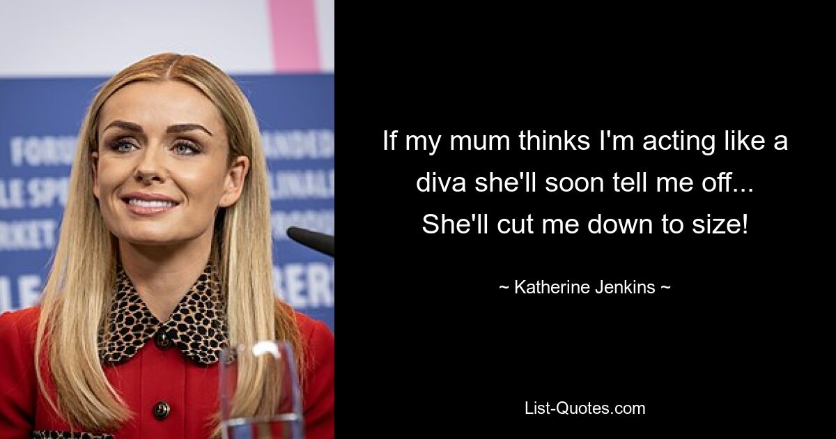 If my mum thinks I'm acting like a diva she'll soon tell me off... She'll cut me down to size! — © Katherine Jenkins