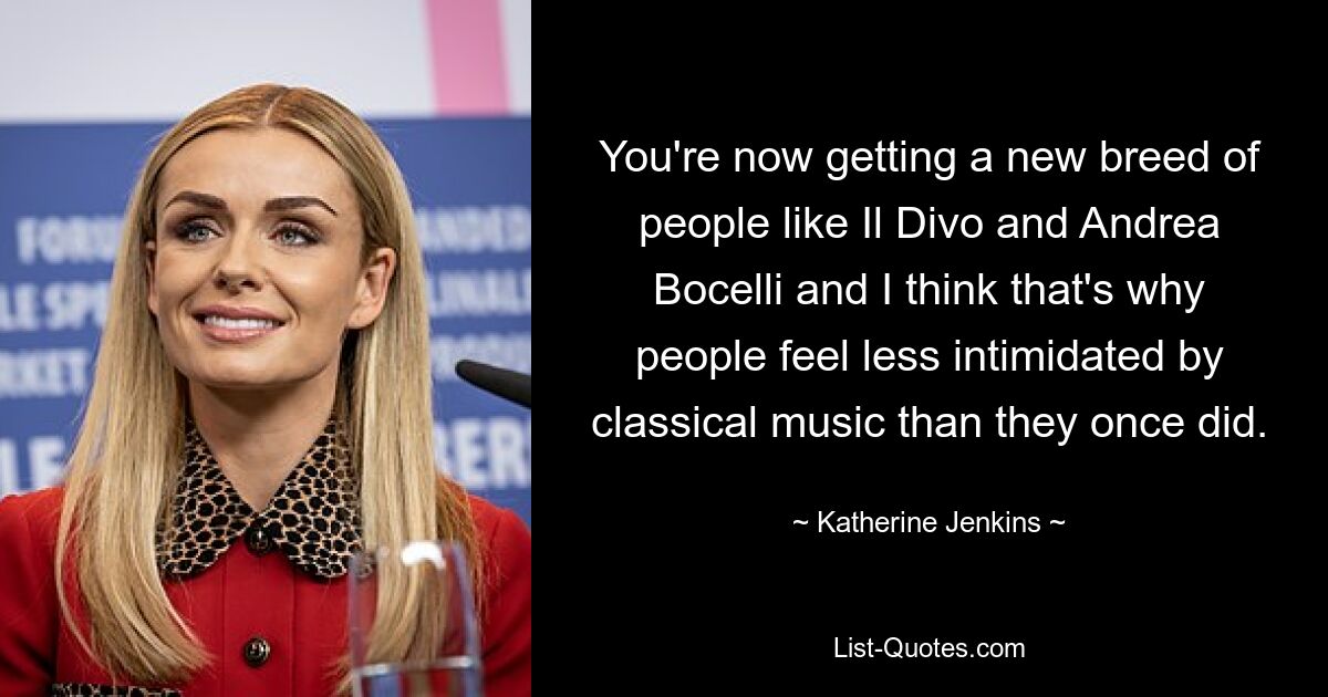 You're now getting a new breed of people like Il Divo and Andrea Bocelli and I think that's why people feel less intimidated by classical music than they once did. — © Katherine Jenkins