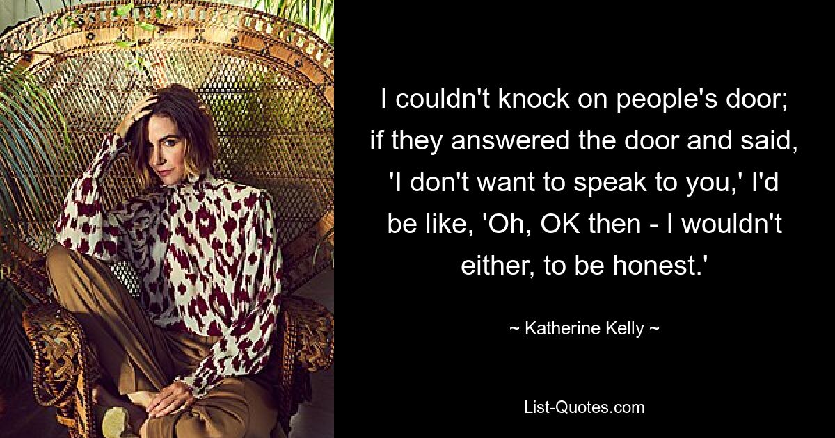 I couldn't knock on people's door; if they answered the door and said, 'I don't want to speak to you,' I'd be like, 'Oh, OK then - I wouldn't either, to be honest.' — © Katherine Kelly