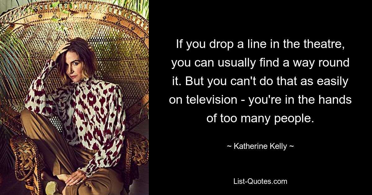 If you drop a line in the theatre, you can usually find a way round it. But you can't do that as easily on television - you're in the hands of too many people. — © Katherine Kelly