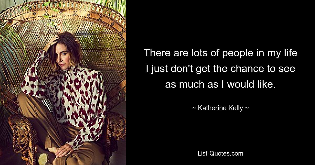 There are lots of people in my life I just don't get the chance to see as much as I would like. — © Katherine Kelly