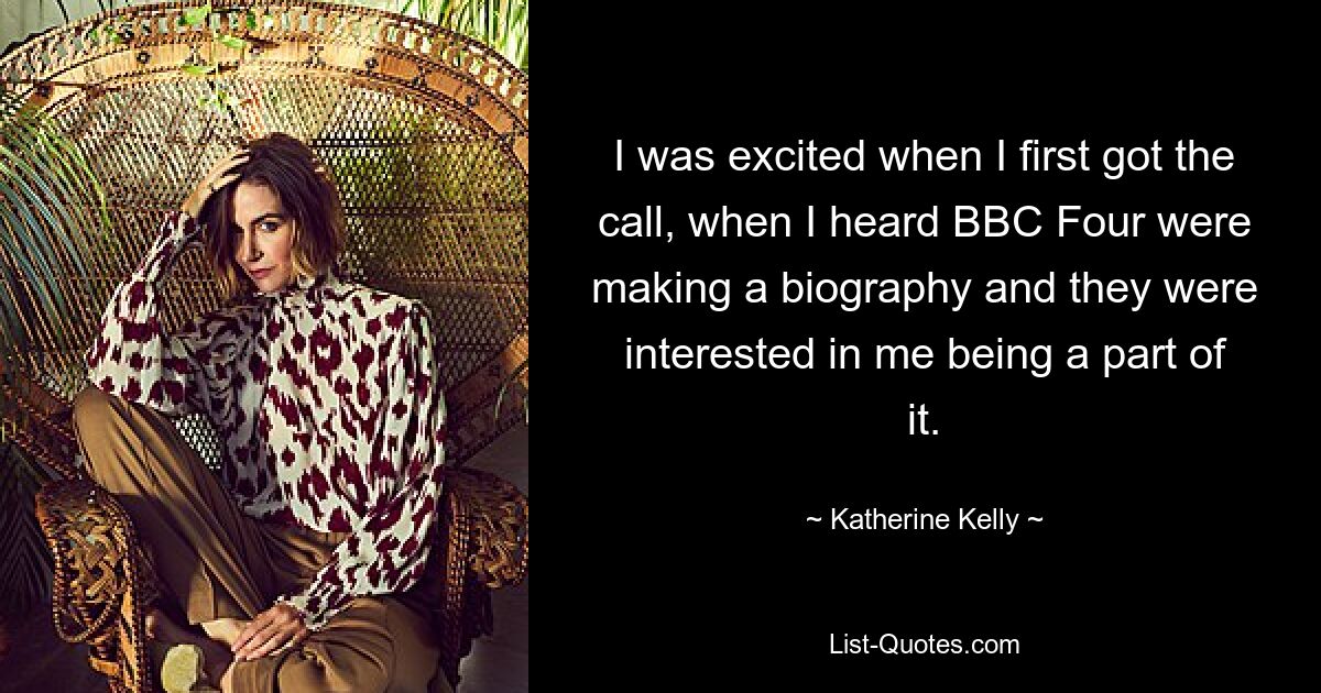 I was excited when I first got the call, when I heard BBC Four were making a biography and they were interested in me being a part of it. — © Katherine Kelly