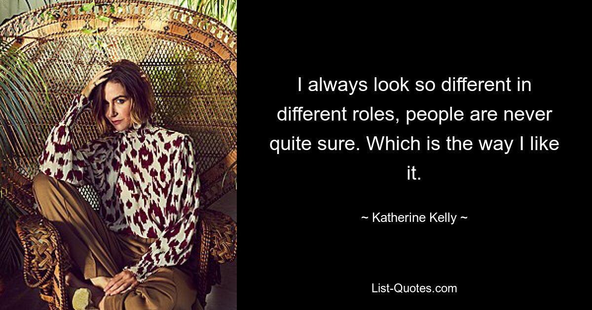 I always look so different in different roles, people are never quite sure. Which is the way I like it. — © Katherine Kelly