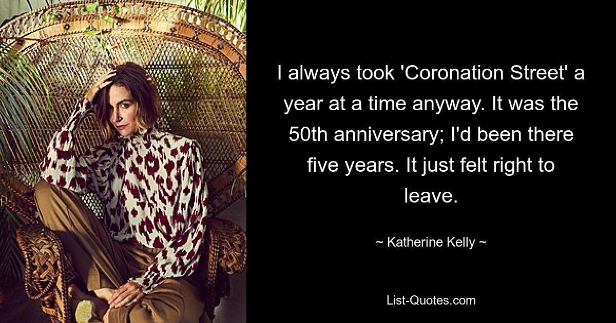 I always took 'Coronation Street' a year at a time anyway. It was the 50th anniversary; I'd been there five years. It just felt right to leave. — © Katherine Kelly