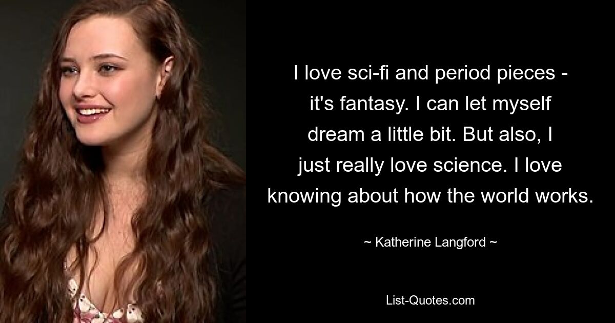 I love sci-fi and period pieces - it's fantasy. I can let myself dream a little bit. But also, I just really love science. I love knowing about how the world works. — © Katherine Langford