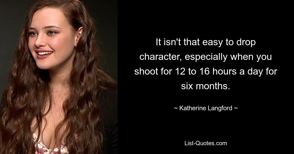 It isn't that easy to drop character, especially when you shoot for 12 to 16 hours a day for six months. — © Katherine Langford