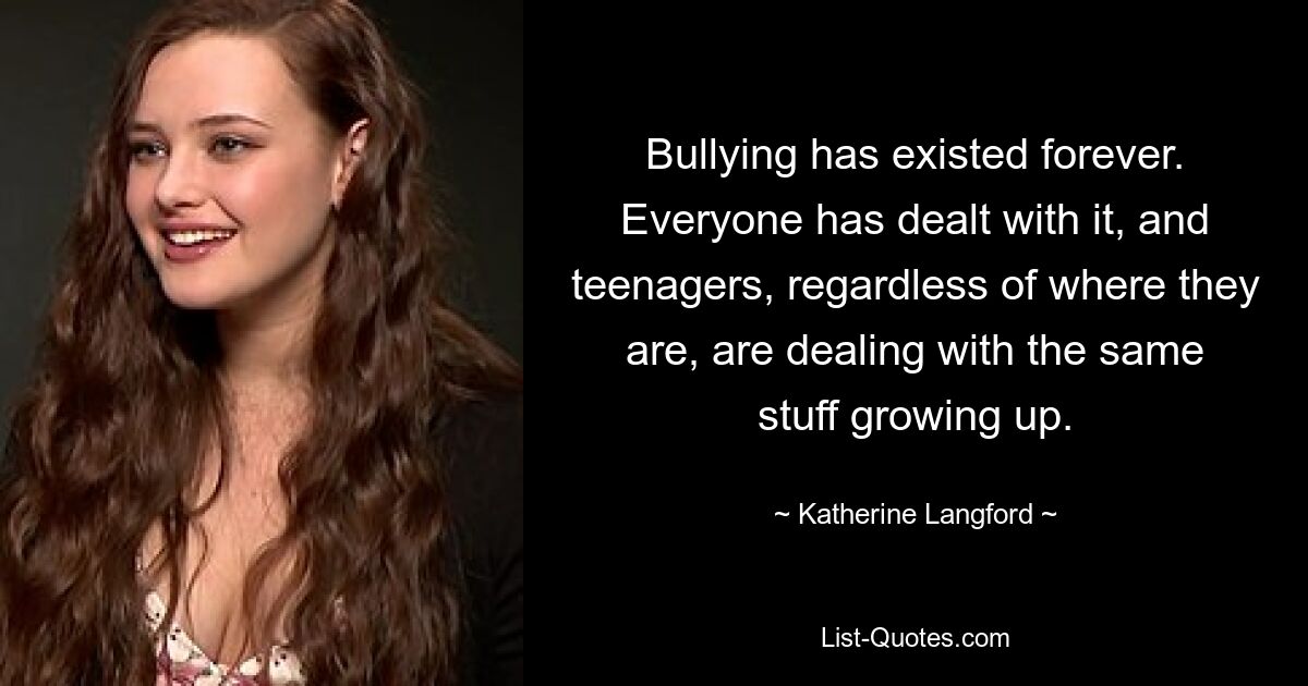 Bullying has existed forever. Everyone has dealt with it, and teenagers, regardless of where they are, are dealing with the same stuff growing up. — © Katherine Langford