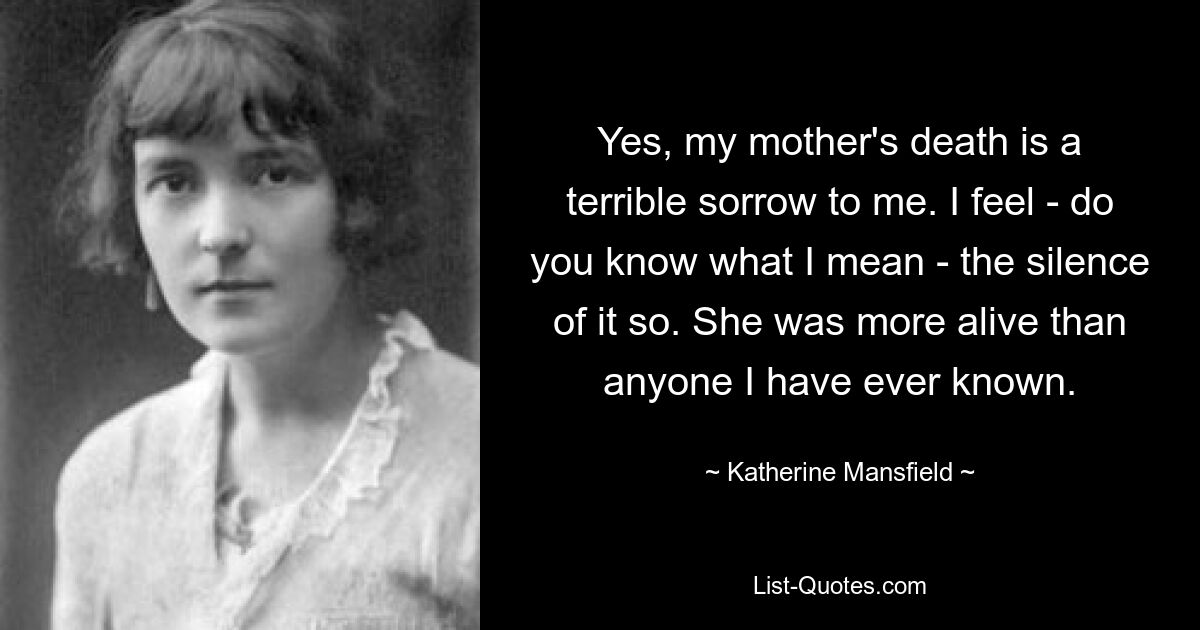 Yes, my mother's death is a terrible sorrow to me. I feel - do you know what I mean - the silence of it so. She was more alive than anyone I have ever known. — © Katherine Mansfield