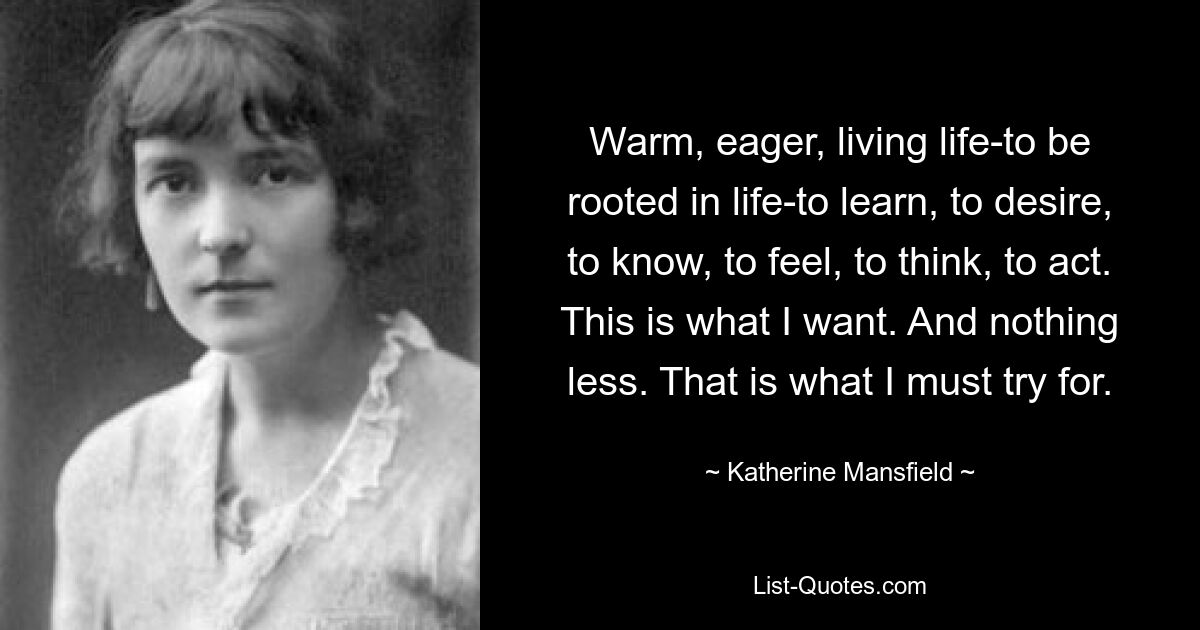 Warm, eager, living life-to be rooted in life-to learn, to desire, to know, to feel, to think, to act. This is what I want. And nothing less. That is what I must try for. — © Katherine Mansfield