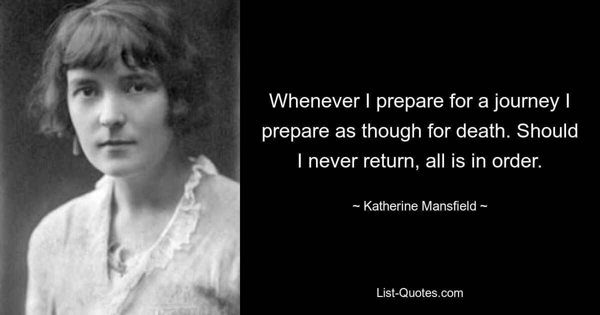 Whenever I prepare for a journey I prepare as though for death. Should I never return, all is in order. — © Katherine Mansfield