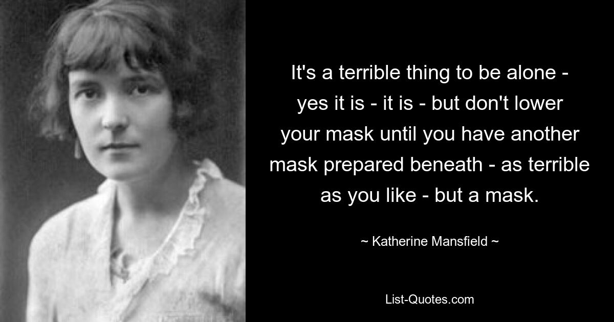 It's a terrible thing to be alone - yes it is - it is - but don't lower your mask until you have another mask prepared beneath - as terrible as you like - but a mask. — © Katherine Mansfield