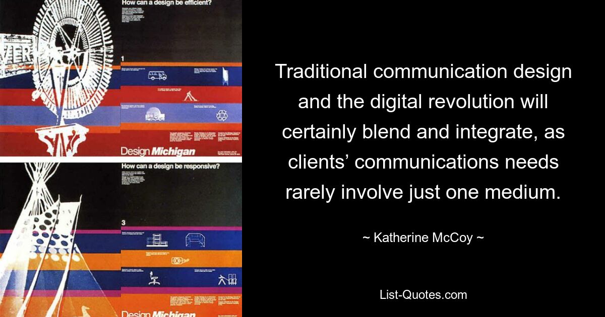 Traditional communication design and the digital revolution will certainly blend and integrate, as clients’ communications needs rarely involve just one medium. — © Katherine McCoy