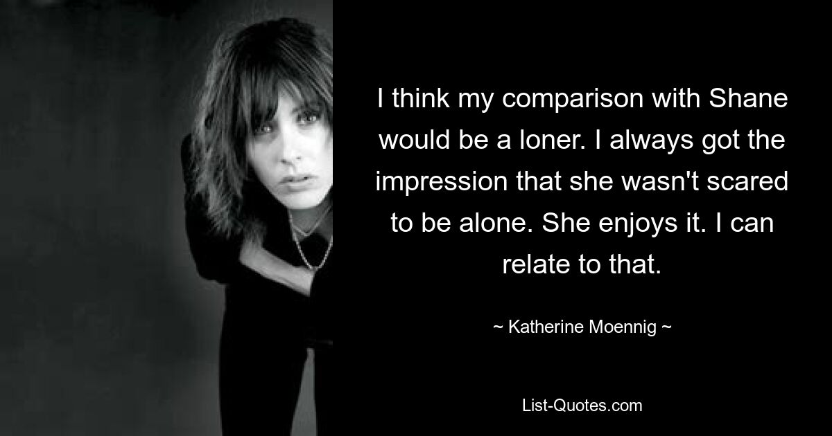 I think my comparison with Shane would be a loner. I always got the impression that she wasn't scared to be alone. She enjoys it. I can relate to that. — © Katherine Moennig