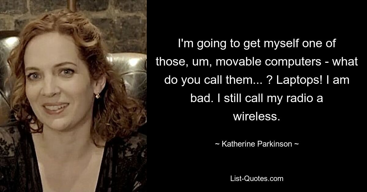 I'm going to get myself one of those, um, movable computers - what do you call them... ? Laptops! I am bad. I still call my radio a wireless. — © Katherine Parkinson