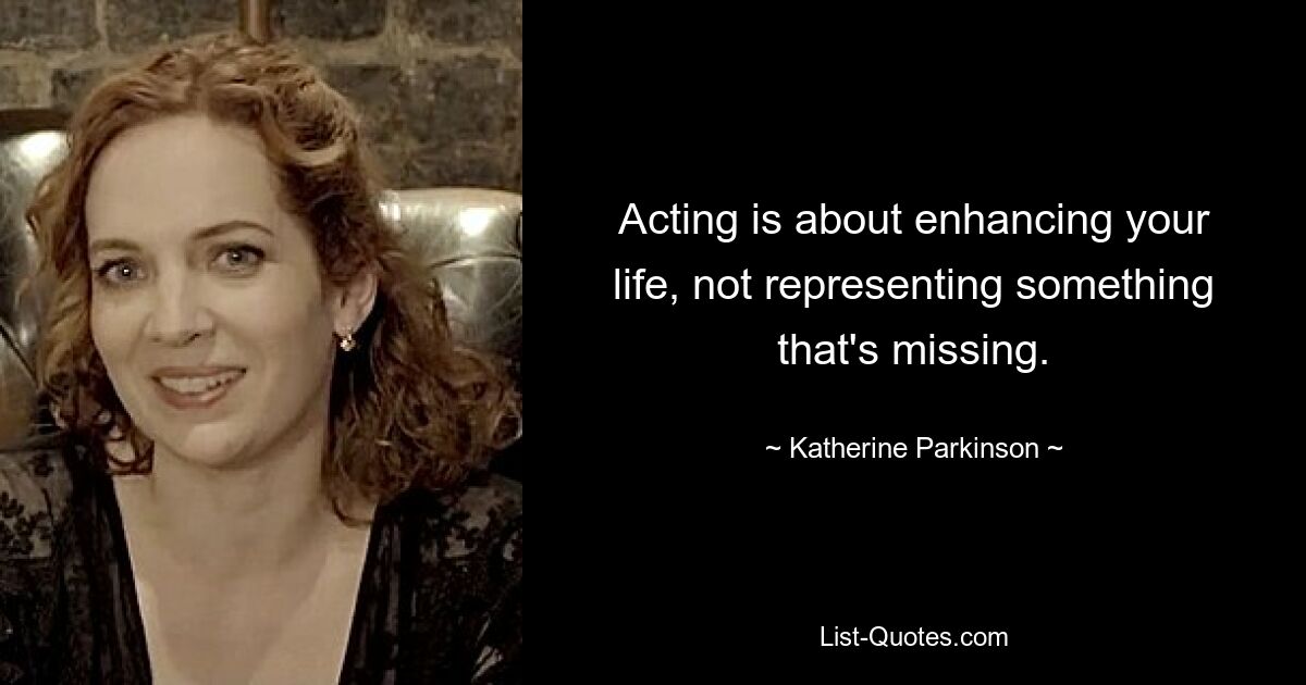 Acting is about enhancing your life, not representing something that's missing. — © Katherine Parkinson