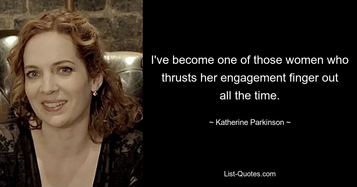 I've become one of those women who thrusts her engagement finger out all the time. — © Katherine Parkinson