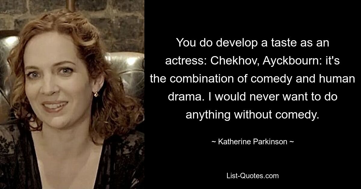 You do develop a taste as an actress: Chekhov, Ayckbourn: it's the combination of comedy and human drama. I would never want to do anything without comedy. — © Katherine Parkinson