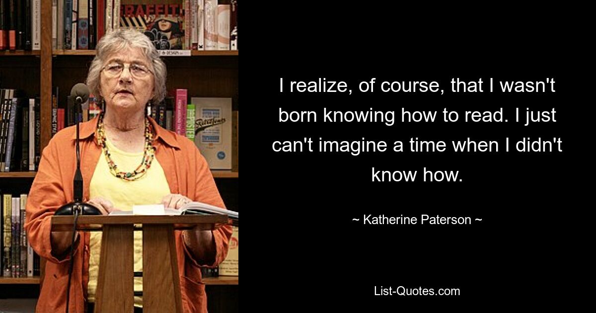 I realize, of course, that I wasn't born knowing how to read. I just can't imagine a time when I didn't know how. — © Katherine Paterson