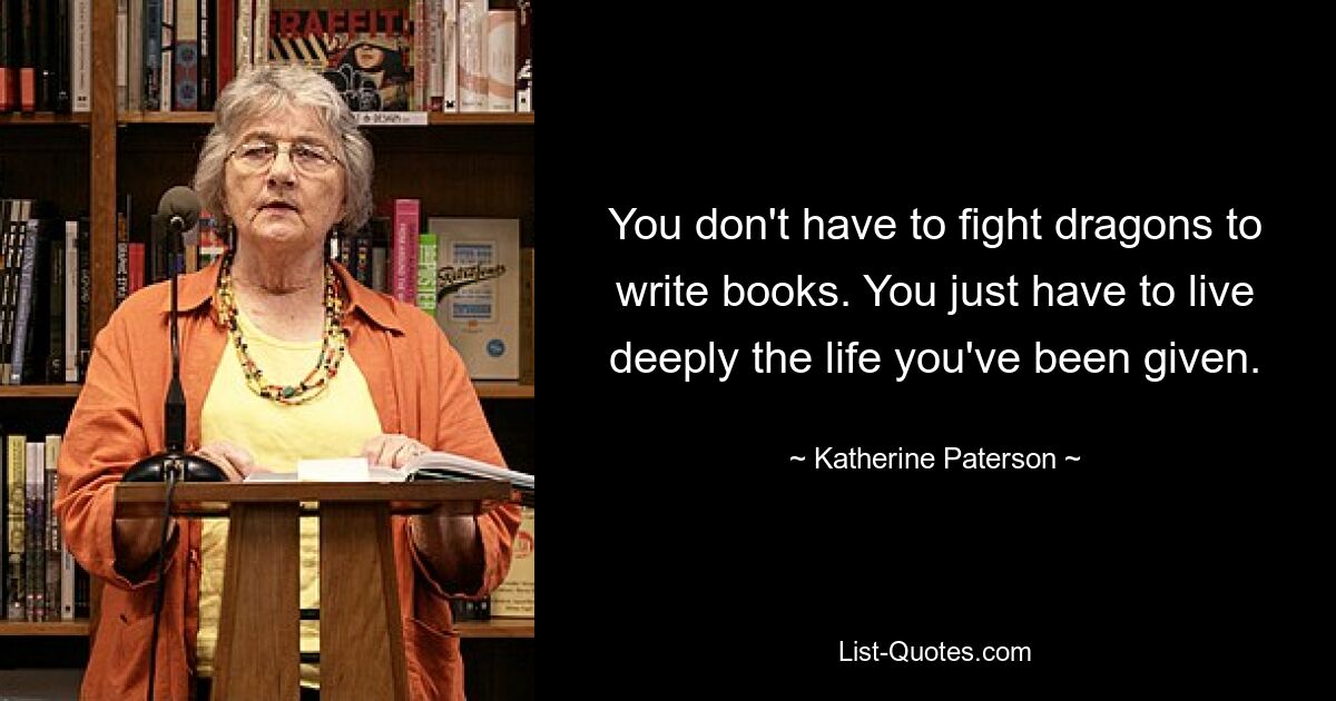 You don't have to fight dragons to write books. You just have to live deeply the life you've been given. — © Katherine Paterson